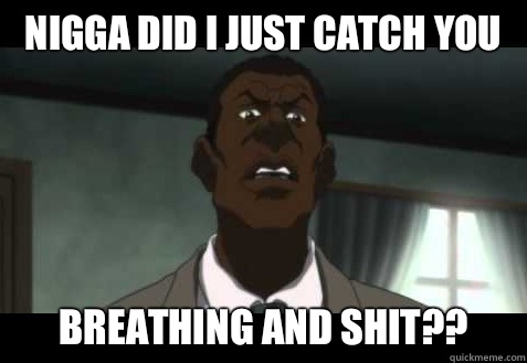 nigga did I just catch you Breathing and shit??  