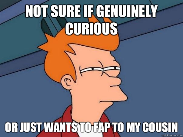 not sure if genuinely curious or just wants to fap to my cousin  Futurama Fry