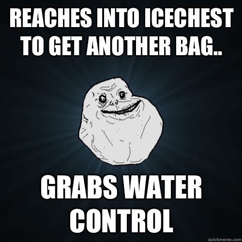 Reaches into icechest to get another bag.. Grabs water control  Forever Alone