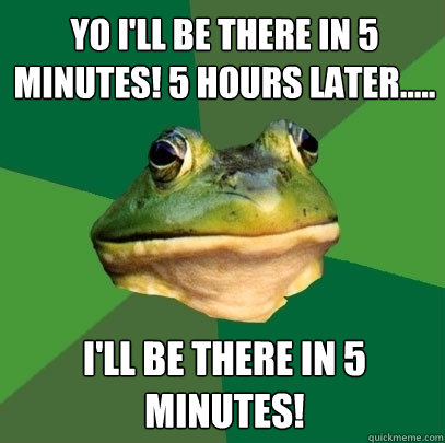 yo I'll be there in 5 minutes! 5 hours later..... I'll be there in 5 minutes!  Foul Bachelor Frog