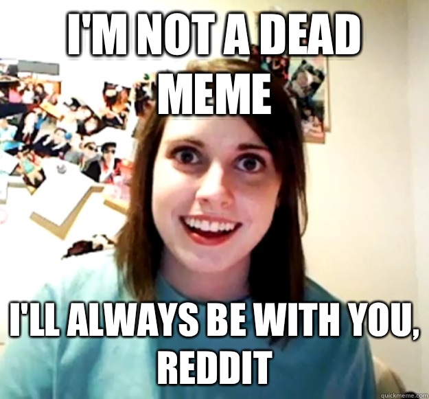 I'm not a dead meme I'll always be with you, Reddit - I'm not a dead meme I'll always be with you, Reddit  Overly Attached Girlfriend