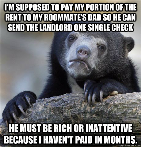 I'm supposed to pay my portion of the rent to my roommate's dad so he can send the landlord one single check He must be rich or inattentive because I haven't paid in months.  Confession Bear