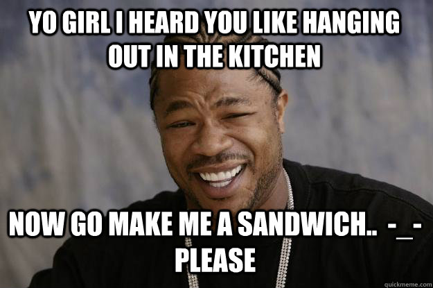 YO GIRL I HEARD YOU LIKE HANGING OUT IN THE KITCHEN NOW GO MAKE ME A SANDWICH..  -_- please - YO GIRL I HEARD YOU LIKE HANGING OUT IN THE KITCHEN NOW GO MAKE ME A SANDWICH..  -_- please  Xzibit meme