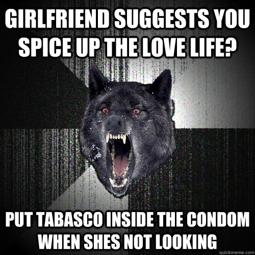 Girlfriend suggests you spice up the love life? put tabasco INside the condom when shes not looking  Insanity Wolf
