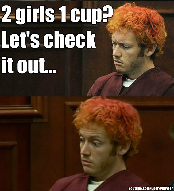 2 girls 1 cup?
Let's check
it out... youtube.com/user/willyFF7 - 2 girls 1 cup?
Let's check
it out... youtube.com/user/willyFF7  James holmes oh right