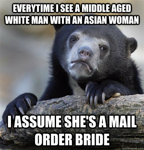 Everytime I see a middle aged white man with an asian woman I assume she's a mail order bride  Confession Bear