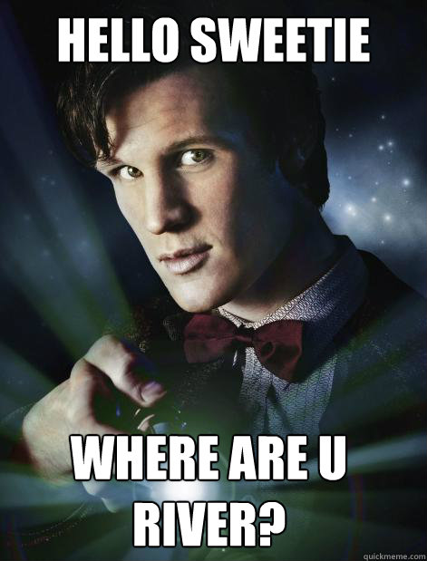 Hello Sweetie where are u river?  Doctor Who