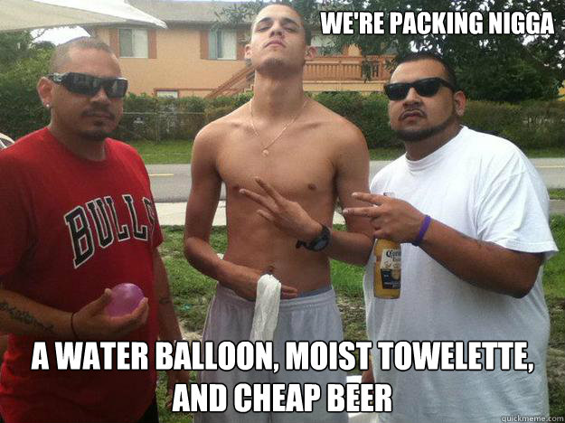 We're packing nigga a water balloon, moist towelette, and cheap beer - We're packing nigga a water balloon, moist towelette, and cheap beer  Hard Ass Thugs