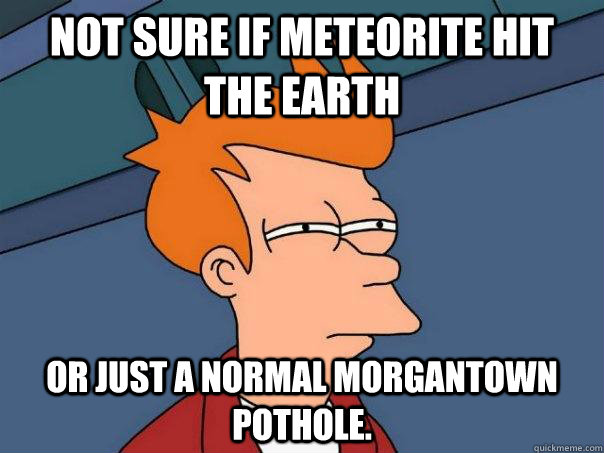 Not sure if meteorite hit the earth Or just a normal Morgantown pothole.  Futurama Fry