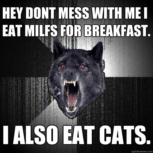 hey dont mess with me I eat MILFS for breakfast. I also eat cats.  Insanity Wolf