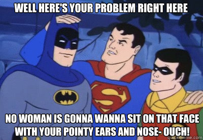 Well here's your problem right here No woman is gonna wanna sit on that face with your pointy ears and nose- ouch! - Well here's your problem right here No woman is gonna wanna sit on that face with your pointy ears and nose- ouch!  Condescending Kryptonian