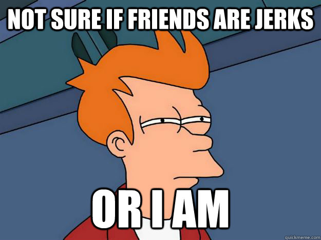 Not sure if friends are jerks Or I am  Skeptical fry