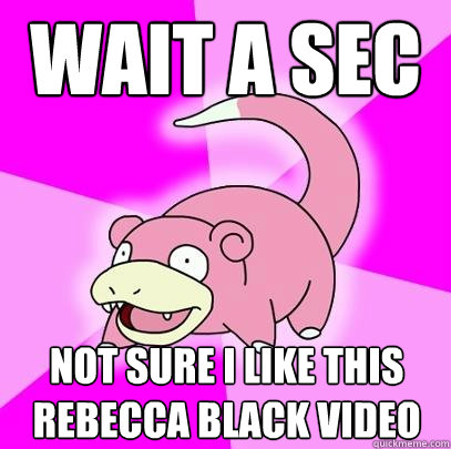 wait a sec not sure I like this rebecca black video  Slowpoke