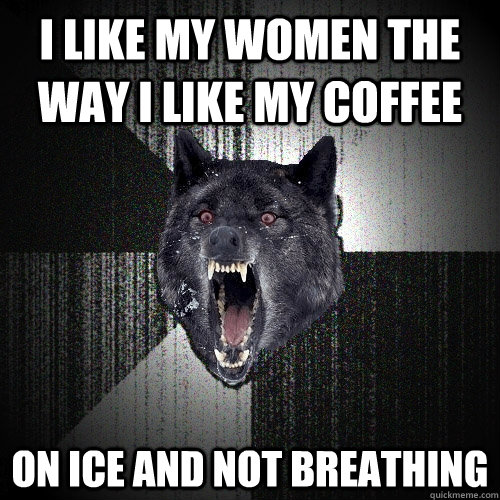 I like my women the way i like my coffee on ice and not breathing  Insanity Wolf