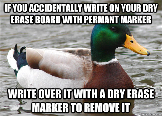 IF YOU ACCIDENTALLY WRITE ON YOUR DRY ERASE BOARD WITH PERMANT MARKER WRITE OVER IT WITH A DRY ERASE MARKER TO REMOVE IT - IF YOU ACCIDENTALLY WRITE ON YOUR DRY ERASE BOARD WITH PERMANT MARKER WRITE OVER IT WITH A DRY ERASE MARKER TO REMOVE IT  Actual Advice Mallard
