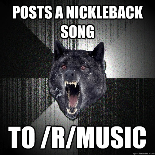 Posts a nickleback song  to /r/music  Insanity Wolf
