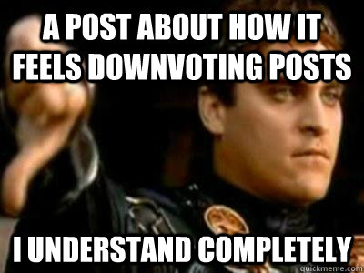A post about how it feels downvoting posts I understand completely  Downvoting Roman