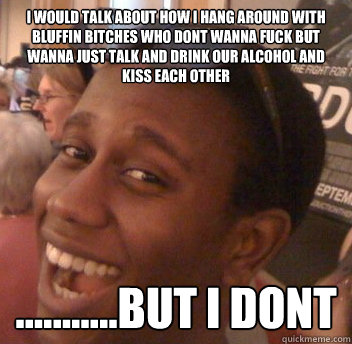 I WOULD TALK ABOUT HOW I HANG AROUND WITH BLUFFIN BITCHES WHO DONT WANNA FUCK BUT WANNA JUST TALK AND DRINK OUR ALCOHOL AND KISS EACH OTHER ...........BUT I DONT  