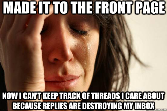 made it to the front page now i can't keep track of threads i care about because replies are destroying my inbox  First World Problems