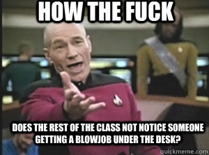 does the rest of the class not notice someone getting a blowjob under the desk? How the fuck  Annoyed Picard