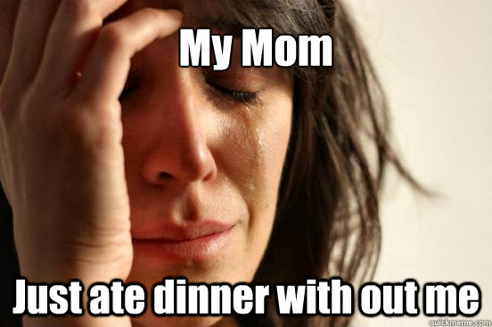My Mom Just ate dinner with out me  First World Problems