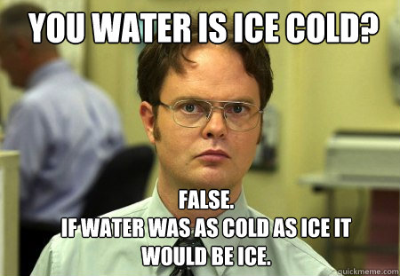 You water is ice cold? FALSE.  
If water was as cold as ice it would be ice.  Schrute