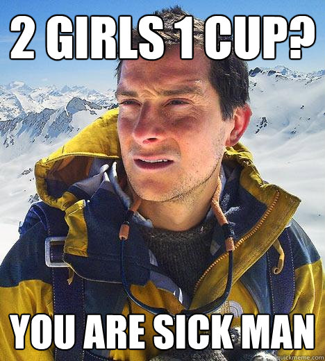 2 girls 1 cup? you are sick man  Bear Grylls