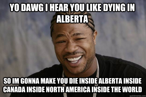 YO DAWG I HEAR you like dying in alberta so im gonna make you die inside alberta inside canada inside north america inside the world  Xzibit meme