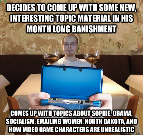 decides to come up with some new, interesting topic material in his month long banishment comes up with topics about Sophie, Obama, Socialism, emailing women, North Dakota, and how video game characters are unrealistic  