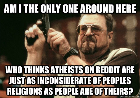 Am I the only one around here Who thinks Atheists on reddit are just as inconsiderate of peoples religions as people are of theirs? - Am I the only one around here Who thinks Atheists on reddit are just as inconsiderate of peoples religions as people are of theirs?  Am I the only one