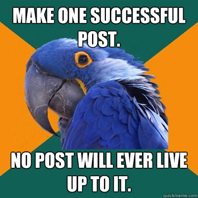 Make one successful post. No post will ever live  up to it.  Paranoid Parrot