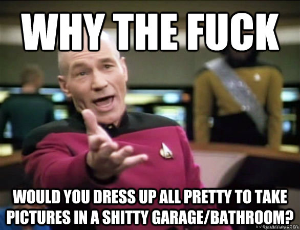 why the fuck would you dress up all pretty to take pictures in a shitty garage/bathroom?  Annoyed Picard HD