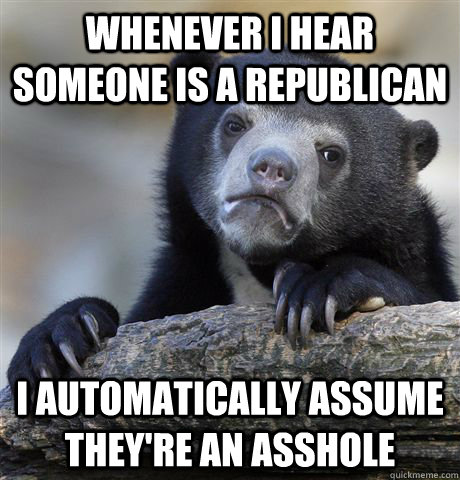 whenever I hear someone is a Republican I automatically assume they're an asshole  Confession Bear