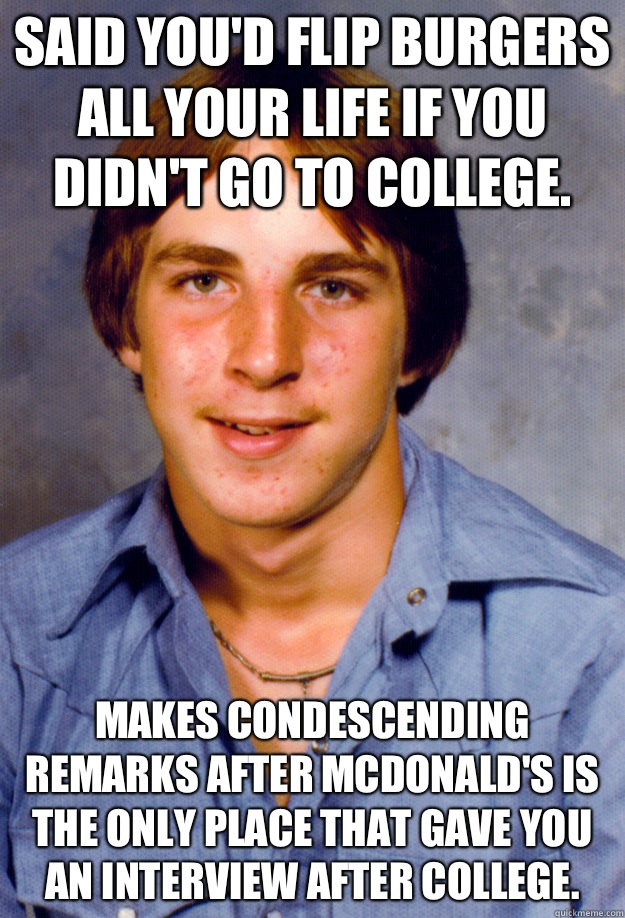 Said you'd flip burgers all your life if you didn't go to college. Makes condescending remarks after McDonald's is the only place that gave you an interview after college. - Said you'd flip burgers all your life if you didn't go to college. Makes condescending remarks after McDonald's is the only place that gave you an interview after college.  Old Economy Steven