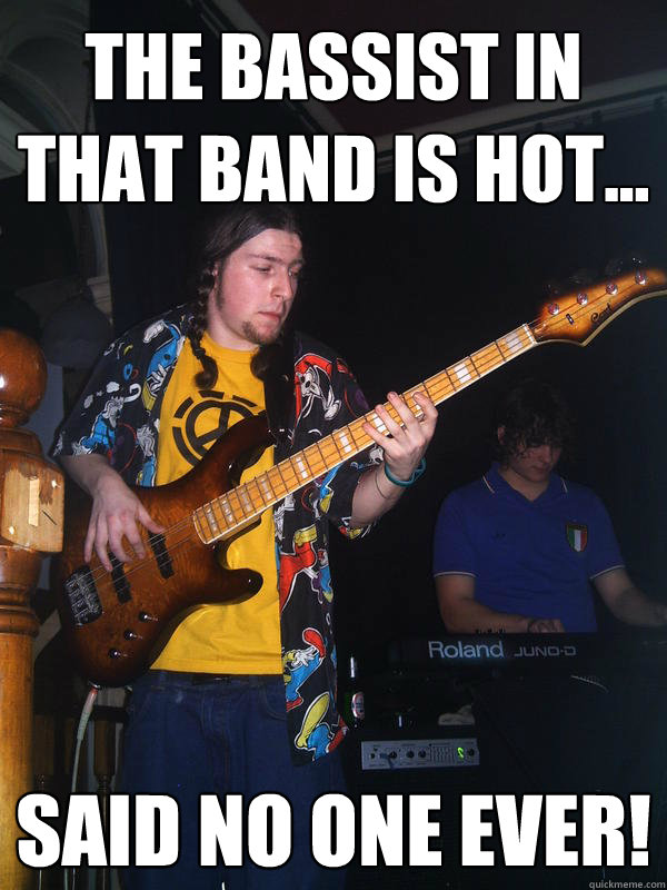 The bassist in that band is hot... Said no one EVER!  Hot bassist