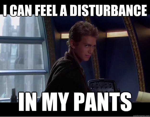 I can feel a disturbance in my pants  