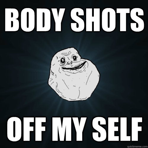 Body shots off my self  Forever Alone
