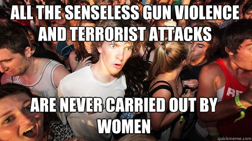 All the senseless gun violence and terrorist attacks
 Are never carried out by women  Sudden Clarity Clarence