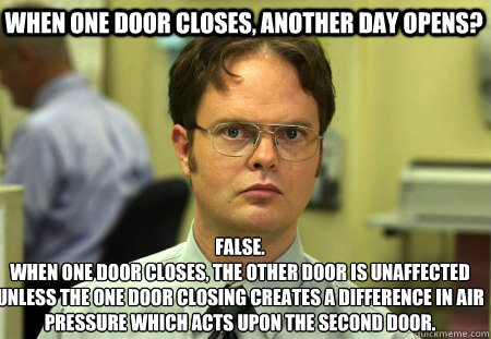 when one door closes, another day opens? False.
when one door closes, the other door is unaffected unless the one door closing creates a difference in air pressure which acts upon the second door.  - when one door closes, another day opens? False.
when one door closes, the other door is unaffected unless the one door closing creates a difference in air pressure which acts upon the second door.   Schrute