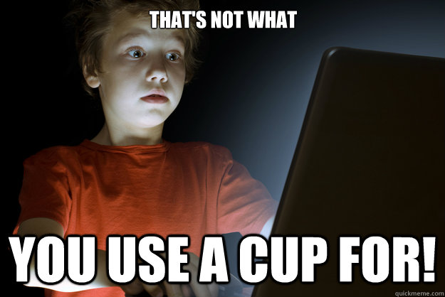 That's not what you use a cup for!  scared first day on the internet kid