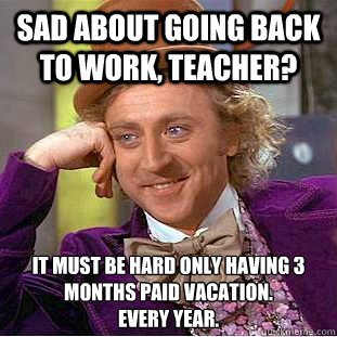 Sad about going back to work, teacher? It must be hard only having 3 months paid vacation.
every year.  Condescending Wonka