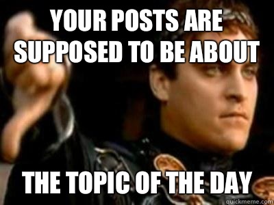 Your posts are supposed to be about The topic of the day  Downvoting Roman