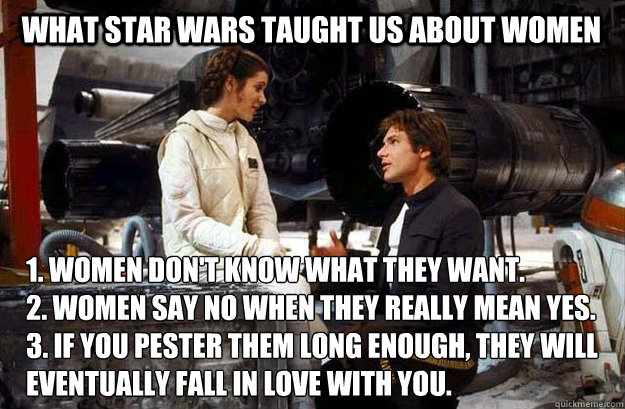 What Star Wars taught us about women 1. Women don't know what they want.
2. Women say no when they really mean yes.
3. If you pester them long enough, they will eventually fall in love with you. - What Star Wars taught us about women 1. Women don't know what they want.
2. Women say no when they really mean yes.
3. If you pester them long enough, they will eventually fall in love with you.  Star Wars Han Leia