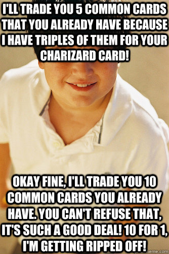 I'll trade you 5 common cards that you already have because I have triples of them for your Charizard card! Okay fine, I'll trade you 10 common cards you already have. You can't refuse that, it's such a good deal! 10 for 1, I'm getting ripped off! - I'll trade you 5 common cards that you already have because I have triples of them for your Charizard card! Okay fine, I'll trade you 10 common cards you already have. You can't refuse that, it's such a good deal! 10 for 1, I'm getting ripped off!  Annoying Childhood Friend