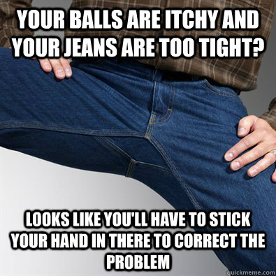 Your balls are itchy and your jeans are too tight? looks like you'll have to stick your hand in there to correct the problem  Scumbag Penis