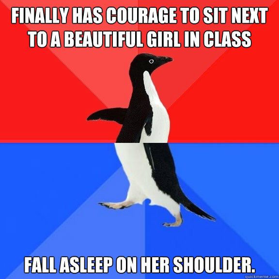 Finally has courage to sit next  to a beautiful girl in class Fall asleep on her shoulder.  Socially Awksome Penguin