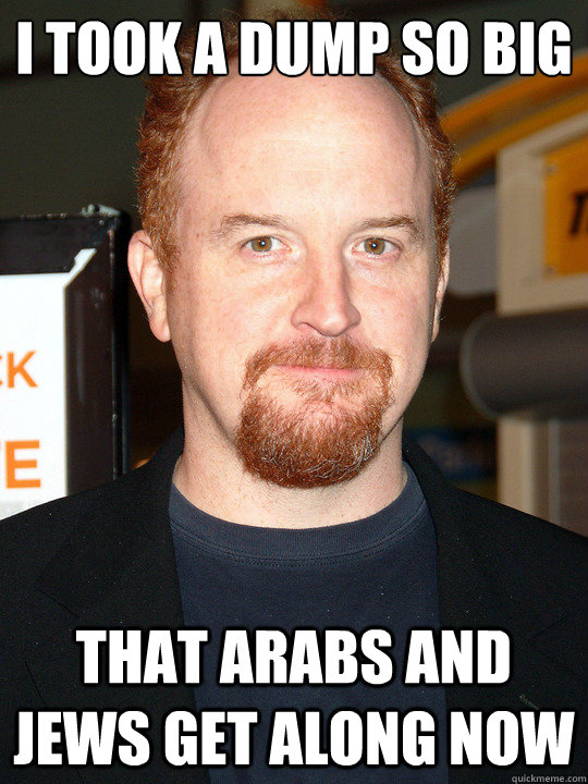i took a dump so big That arabs and jews get along now - i took a dump so big That arabs and jews get along now  louis ck