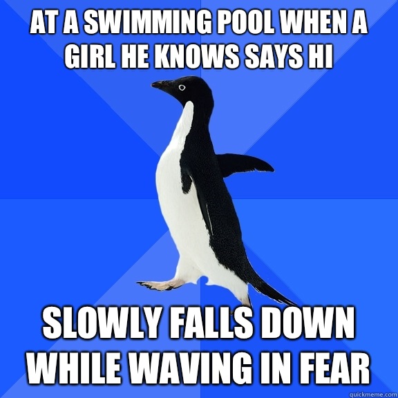 At a swimming pool when a girl he knows says hi Slowly falls down while waving in fear  Socially Awkward Penguin