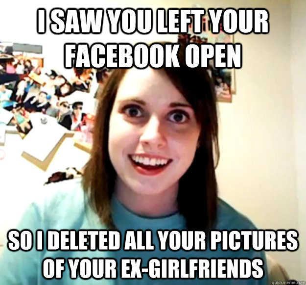 I saw you left your facebook open so I deleted all your pictures of your ex-girlfriends  Overly Attached Girlfriend