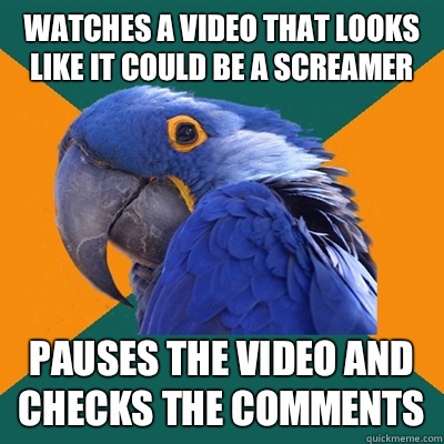 Watches a video that looks like it could be a screamer Pauses the video and checks the comments   Paranoid Parrot